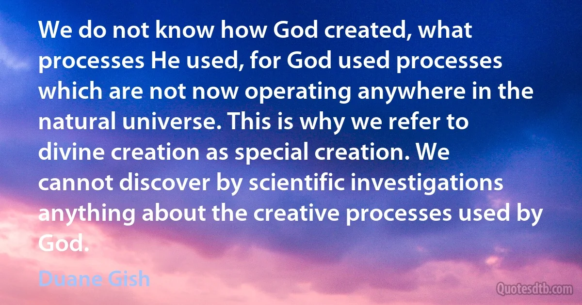 We do not know how God created, what processes He used, for God used processes which are not now operating anywhere in the natural universe. This is why we refer to divine creation as special creation. We cannot discover by scientific investigations anything about the creative processes used by God. (Duane Gish)