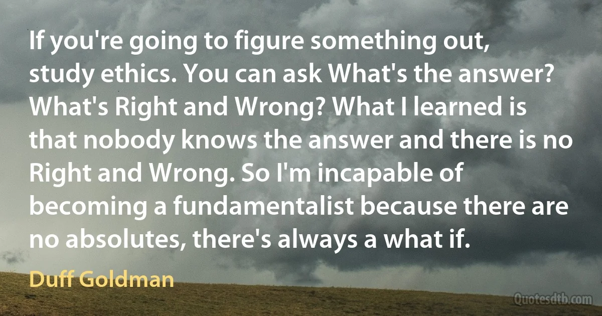 If you're going to figure something out, study ethics. You can ask What's the answer? What's Right and Wrong? What I learned is that nobody knows the answer and there is no Right and Wrong. So I'm incapable of becoming a fundamentalist because there are no absolutes, there's always a what if. (Duff Goldman)