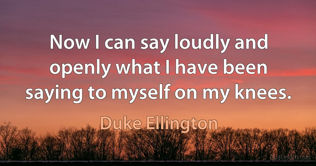 Now I can say loudly and openly what I have been saying to myself on my knees. (Duke Ellington)