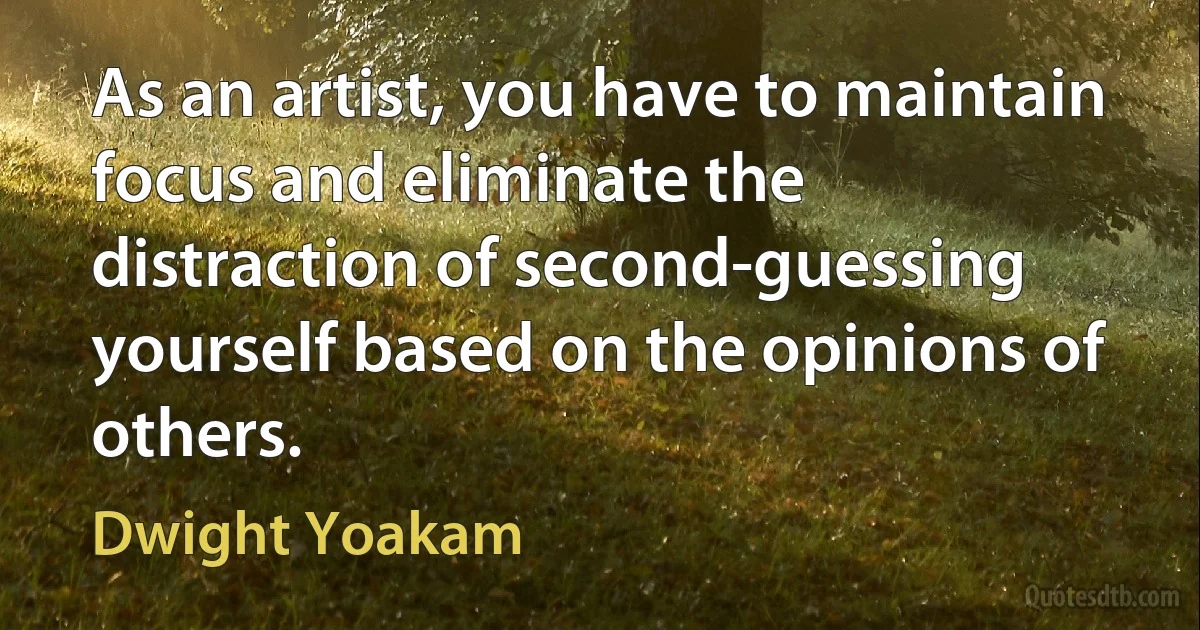 As an artist, you have to maintain focus and eliminate the distraction of second-guessing yourself based on the opinions of others. (Dwight Yoakam)