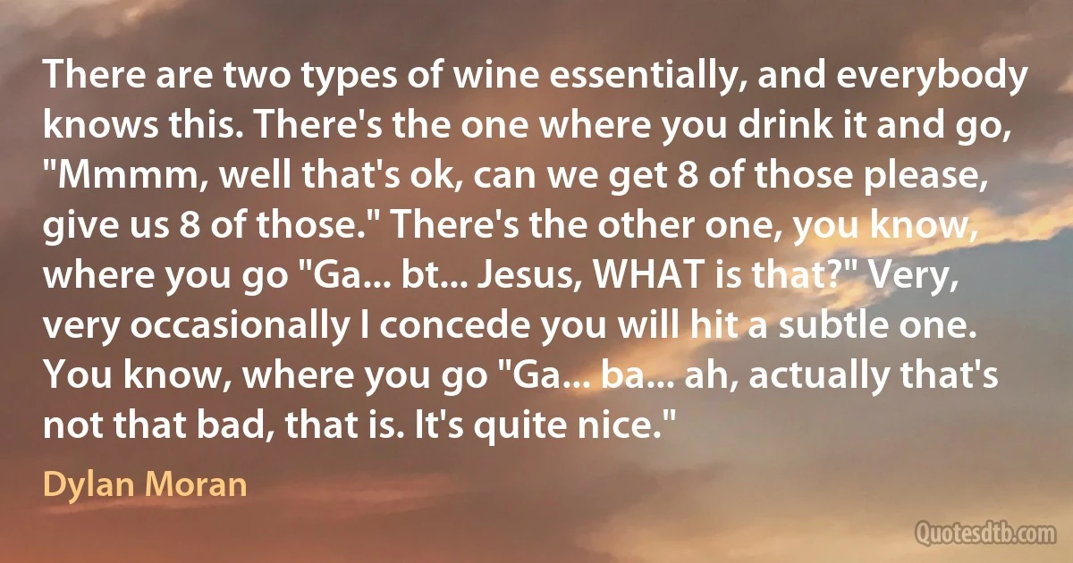 There are two types of wine essentially, and everybody knows this. There's the one where you drink it and go, "Mmmm, well that's ok, can we get 8 of those please, give us 8 of those." There's the other one, you know, where you go "Ga... bt... Jesus, WHAT is that?" Very, very occasionally I concede you will hit a subtle one. You know, where you go "Ga... ba... ah, actually that's not that bad, that is. It's quite nice." (Dylan Moran)