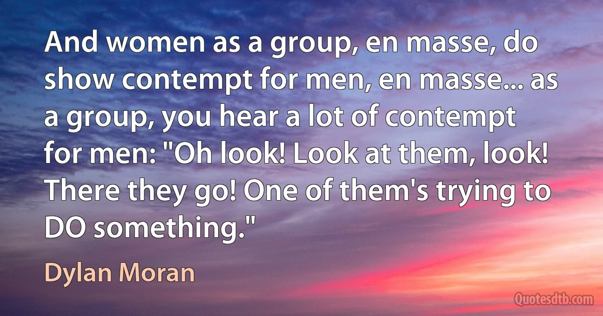 And women as a group, en masse, do show contempt for men, en masse... as a group, you hear a lot of contempt for men: "Oh look! Look at them, look! There they go! One of them's trying to DO something." (Dylan Moran)