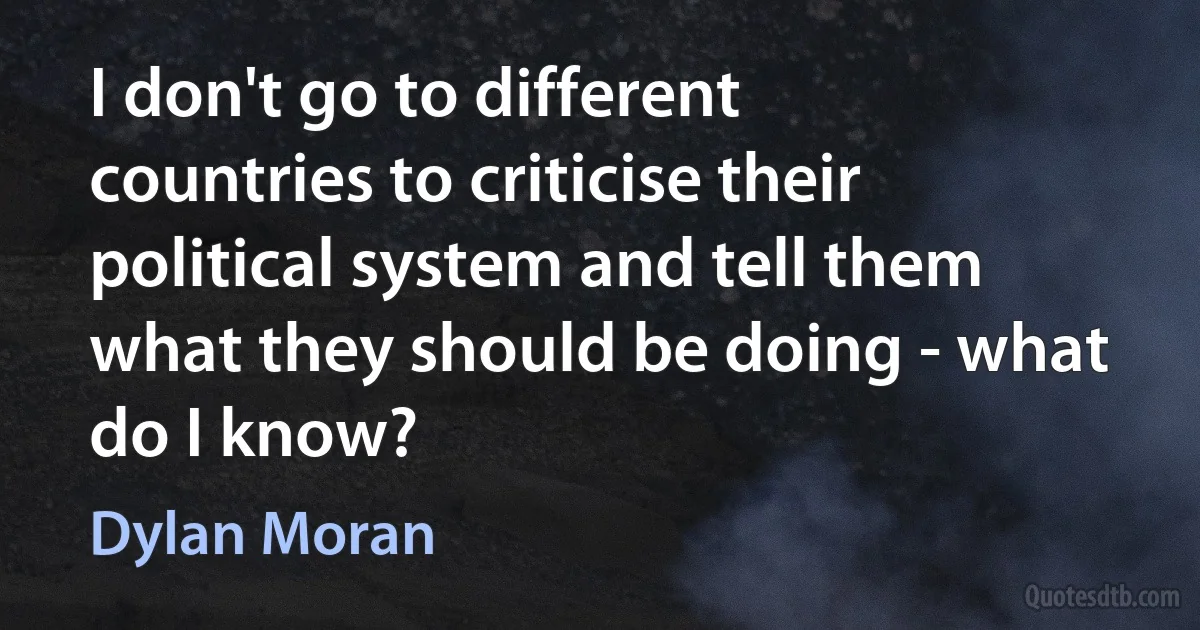 I don't go to different countries to criticise their political system and tell them what they should be doing - what do I know? (Dylan Moran)