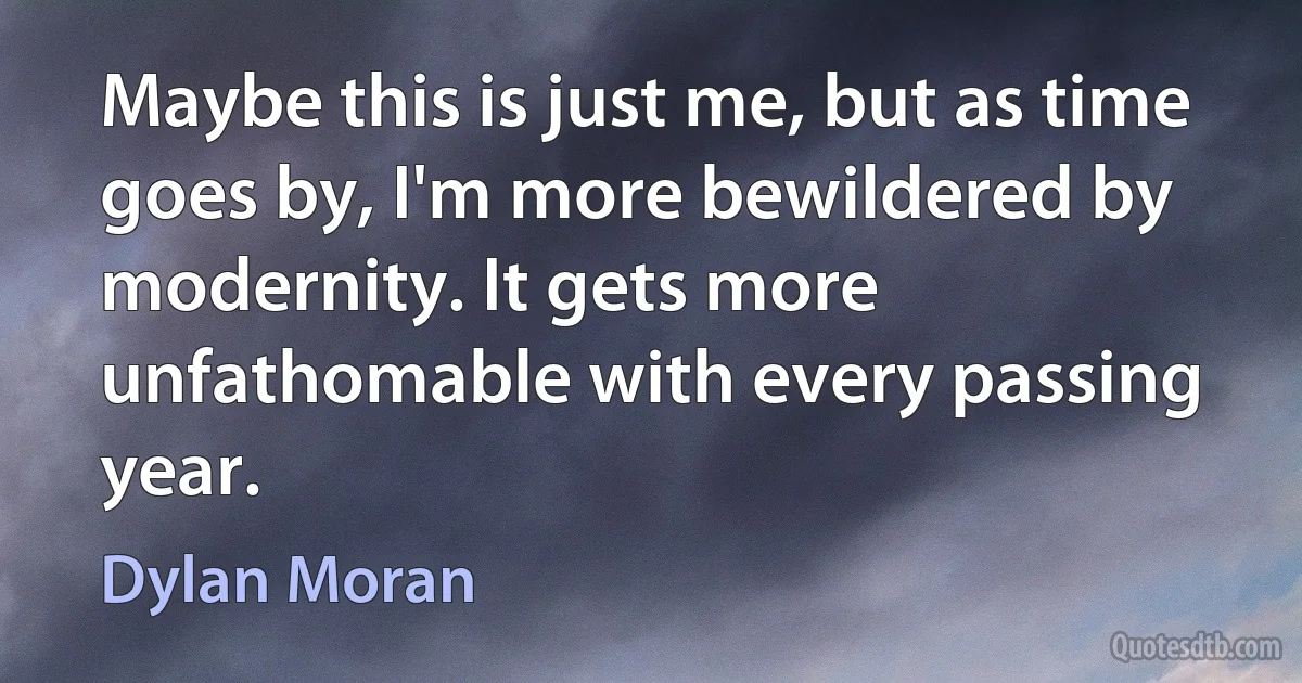 Maybe this is just me, but as time goes by, I'm more bewildered by modernity. It gets more unfathomable with every passing year. (Dylan Moran)