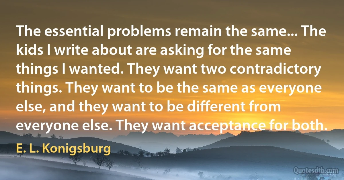 The essential problems remain the same... The kids I write about are asking for the same things I wanted. They want two contradictory things. They want to be the same as everyone else, and they want to be different from everyone else. They want acceptance for both. (E. L. Konigsburg)