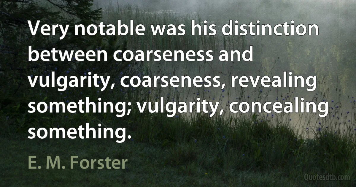 Very notable was his distinction between coarseness and vulgarity, coarseness, revealing something; vulgarity, concealing something. (E. M. Forster)