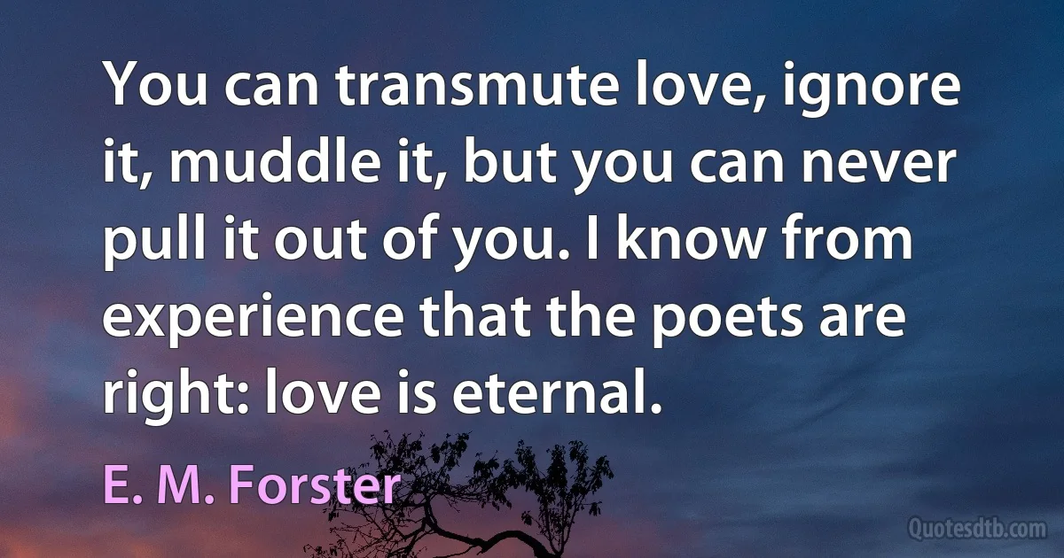 You can transmute love, ignore it, muddle it, but you can never pull it out of you. I know from experience that the poets are right: love is eternal. (E. M. Forster)