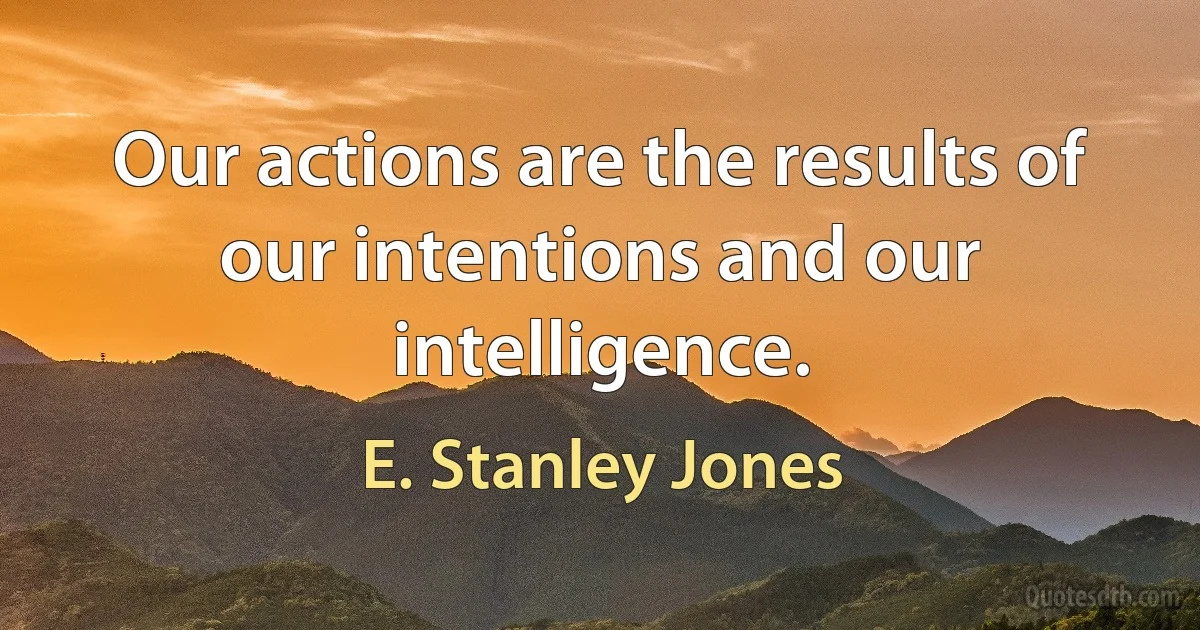 Our actions are the results of our intentions and our intelligence. (E. Stanley Jones)