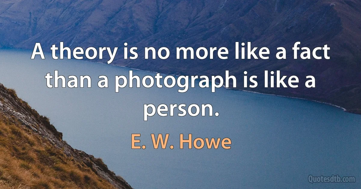 A theory is no more like a fact than a photograph is like a person. (E. W. Howe)