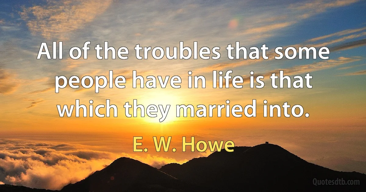 All of the troubles that some people have in life is that which they married into. (E. W. Howe)