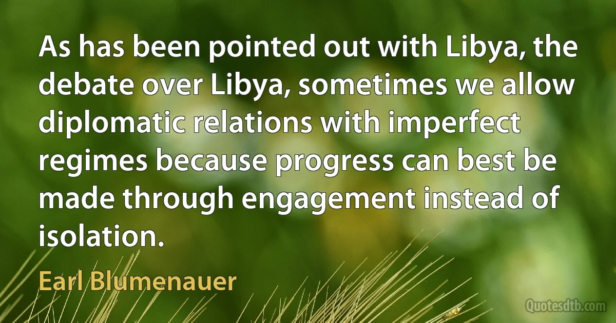 As has been pointed out with Libya, the debate over Libya, sometimes we allow diplomatic relations with imperfect regimes because progress can best be made through engagement instead of isolation. (Earl Blumenauer)