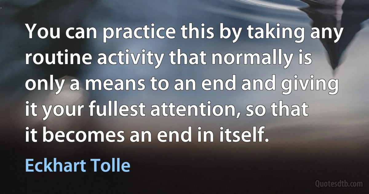 You can practice this by taking any routine activity that normally is only a means to an end and giving it your fullest attention, so that it becomes an end in itself. (Eckhart Tolle)