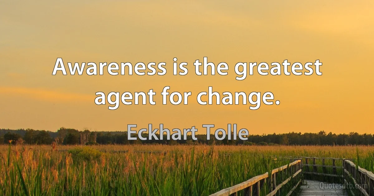 Awareness is the greatest agent for change. (Eckhart Tolle)