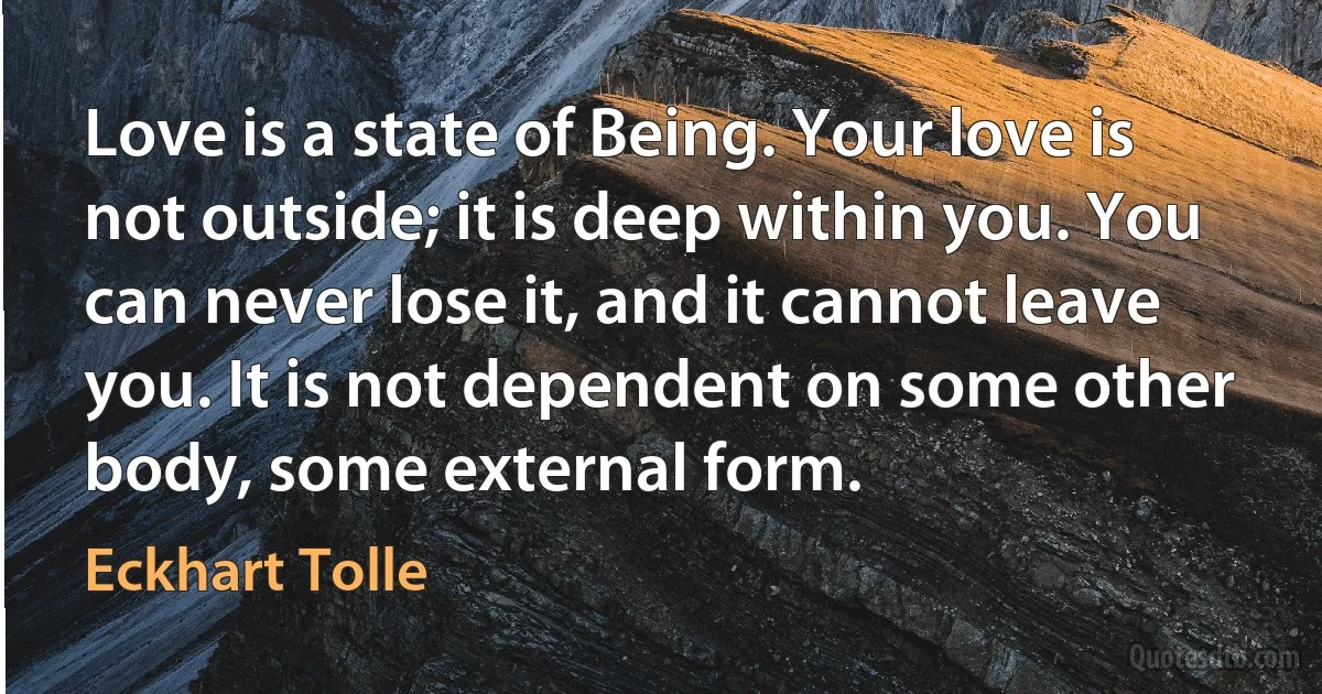 Love is a state of Being. Your love is not outside; it is deep within you. You can never lose it, and it cannot leave you. It is not dependent on some other body, some external form. (Eckhart Tolle)