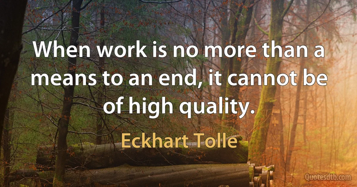 When work is no more than a means to an end, it cannot be of high quality. (Eckhart Tolle)