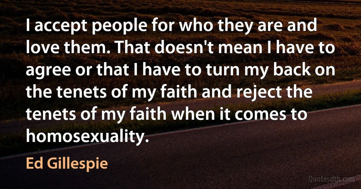 I accept people for who they are and love them. That doesn't mean I have to agree or that I have to turn my back on the tenets of my faith and reject the tenets of my faith when it comes to homosexuality. (Ed Gillespie)