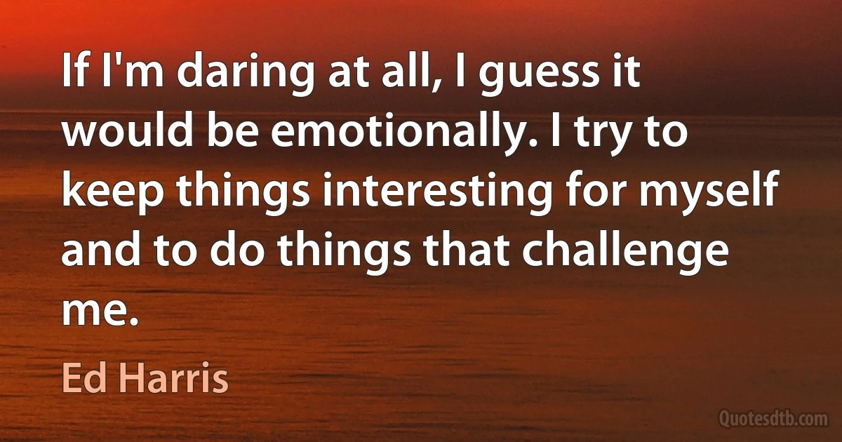 If I'm daring at all, I guess it would be emotionally. I try to keep things interesting for myself and to do things that challenge me. (Ed Harris)