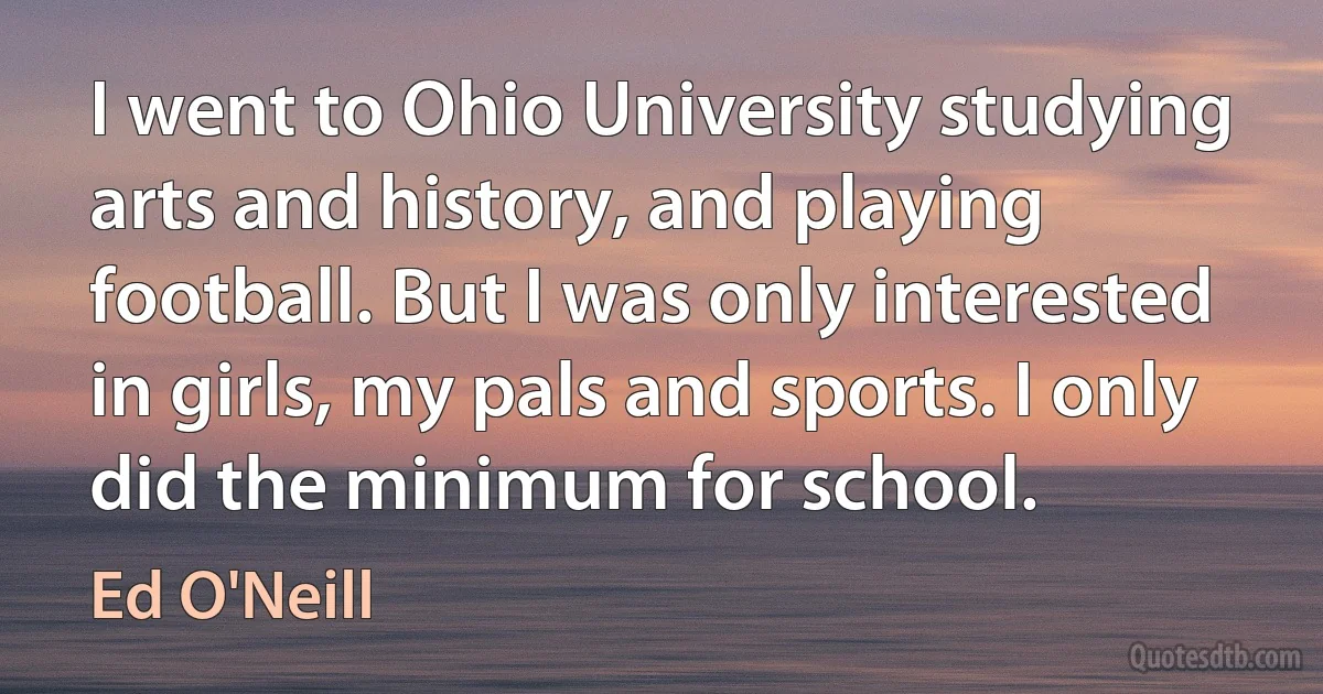 I went to Ohio University studying arts and history, and playing football. But I was only interested in girls, my pals and sports. I only did the minimum for school. (Ed O'Neill)