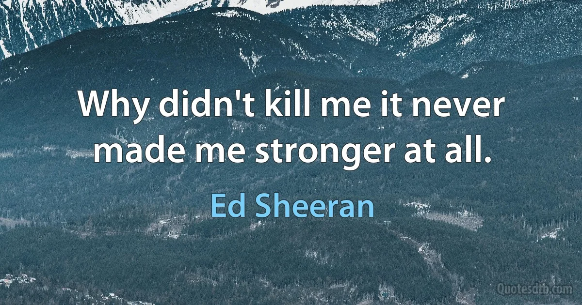 Why didn't kill me it never made me stronger at all. (Ed Sheeran)