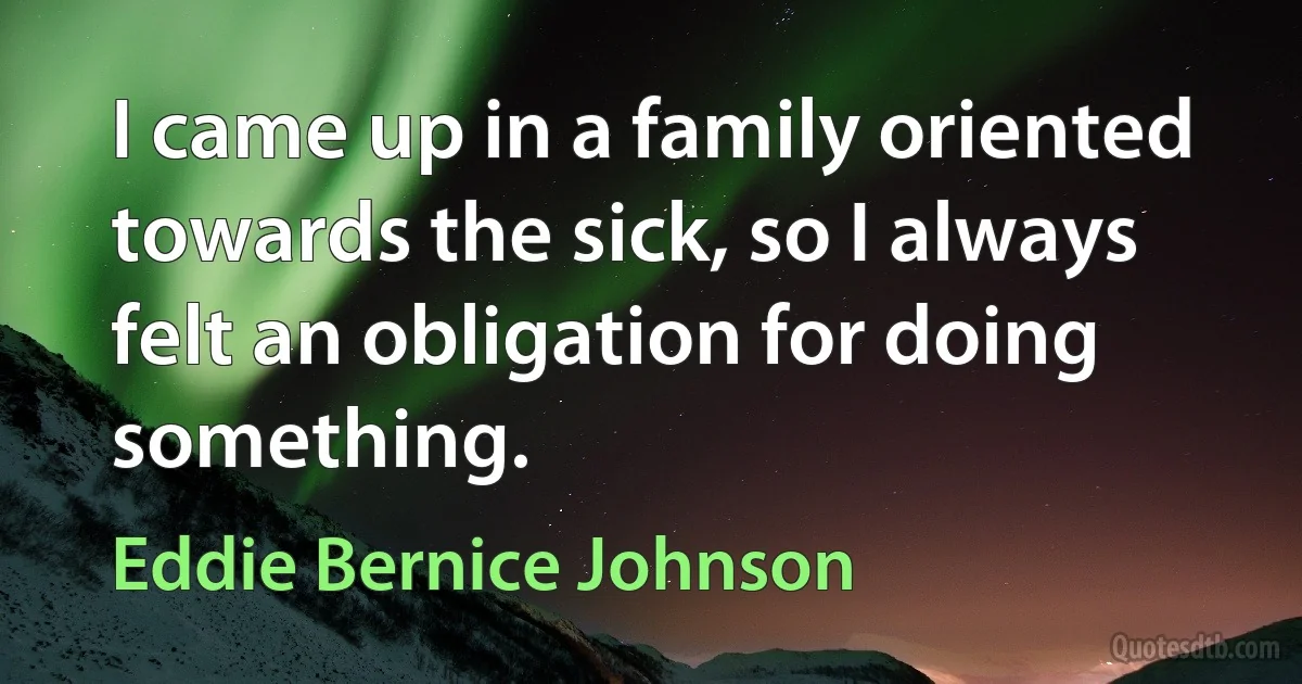 I came up in a family oriented towards the sick, so I always felt an obligation for doing something. (Eddie Bernice Johnson)