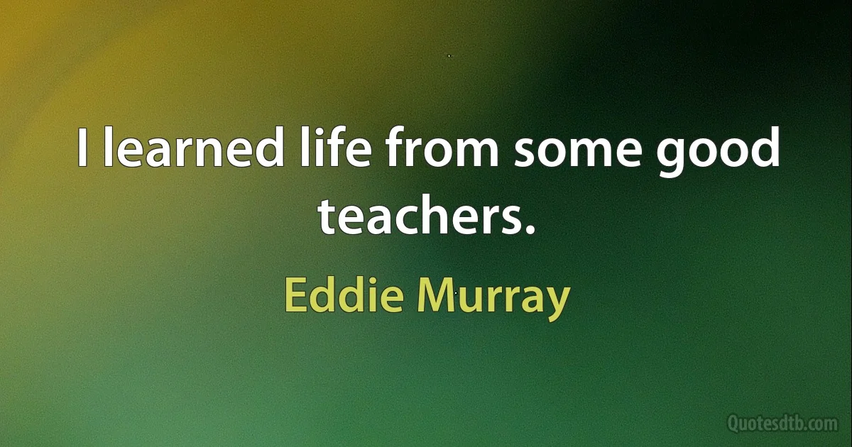 I learned life from some good teachers. (Eddie Murray)