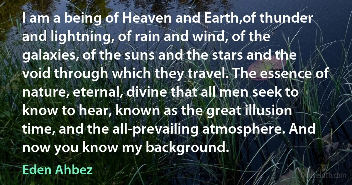 I am a being of Heaven and Earth,of thunder and lightning, of rain and wind, of the galaxies, of the suns and the stars and the void through which they travel. The essence of nature, eternal, divine that all men seek to know to hear, known as the great illusion time, and the all-prevailing atmosphere. And now you know my background. (Eden Ahbez)