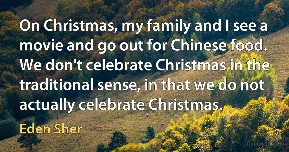 On Christmas, my family and I see a movie and go out for Chinese food. We don't celebrate Christmas in the traditional sense, in that we do not actually celebrate Christmas. (Eden Sher)