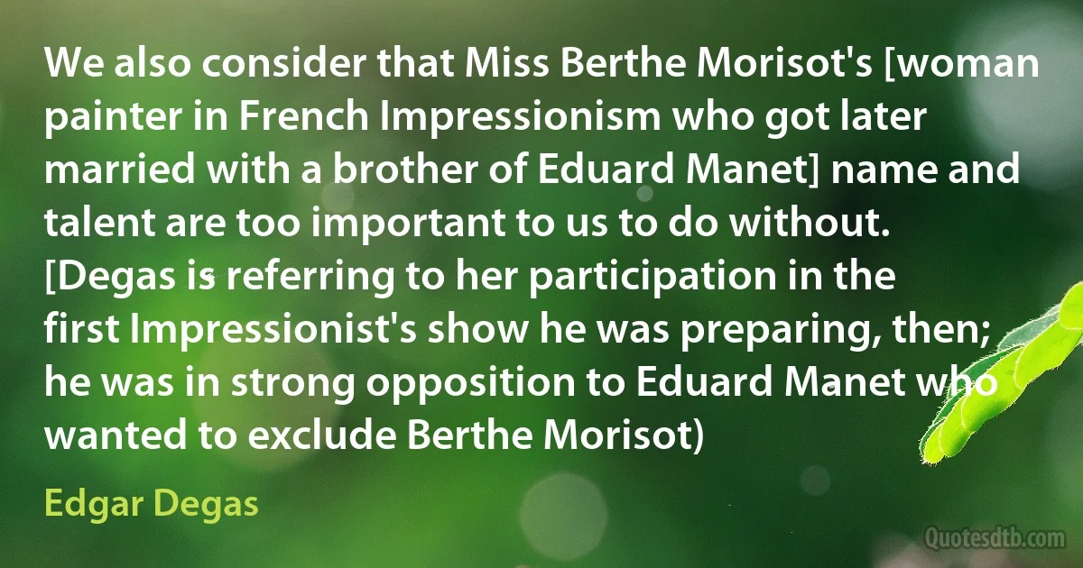 We also consider that Miss Berthe Morisot's [woman painter in French Impressionism who got later married with a brother of Eduard Manet] name and talent are too important to us to do without. [Degas is referring to her participation in the first Impressionist's show he was preparing, then; he was in strong opposition to Eduard Manet who wanted to exclude Berthe Morisot) (Edgar Degas)