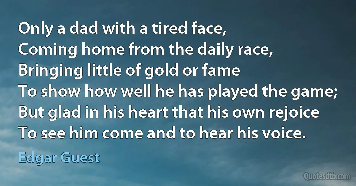 Only a dad with a tired face,
Coming home from the daily race,
Bringing little of gold or fame
To show how well he has played the game;
But glad in his heart that his own rejoice
To see him come and to hear his voice. (Edgar Guest)