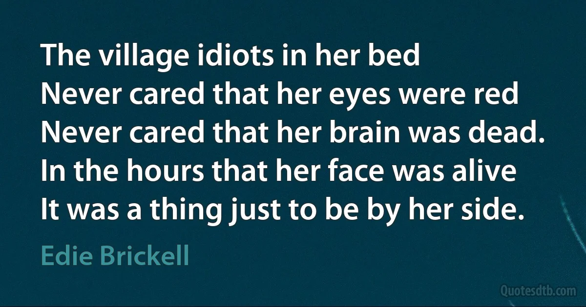 The village idiots in her bed
Never cared that her eyes were red
Never cared that her brain was dead.
In the hours that her face was alive
It was a thing just to be by her side. (Edie Brickell)