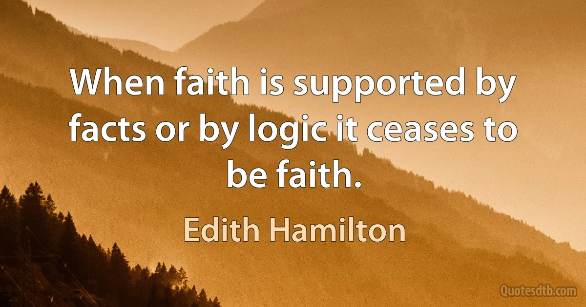 When faith is supported by facts or by logic it ceases to be faith. (Edith Hamilton)