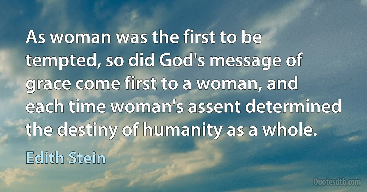 As woman was the first to be tempted, so did God's message of grace come first to a woman, and each time woman's assent determined the destiny of humanity as a whole. (Edith Stein)