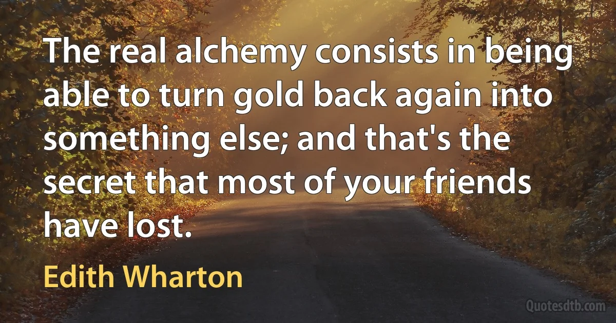 The real alchemy consists in being able to turn gold back again into something else; and that's the secret that most of your friends have lost. (Edith Wharton)