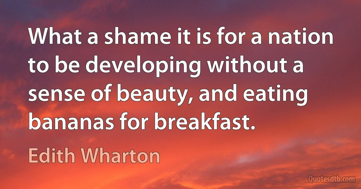 What a shame it is for a nation to be developing without a sense of beauty, and eating bananas for breakfast. (Edith Wharton)