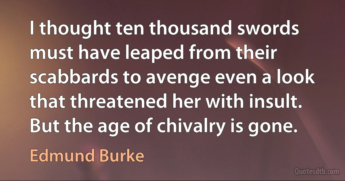 I thought ten thousand swords must have leaped from their scabbards to avenge even a look that threatened her with insult. But the age of chivalry is gone. (Edmund Burke)