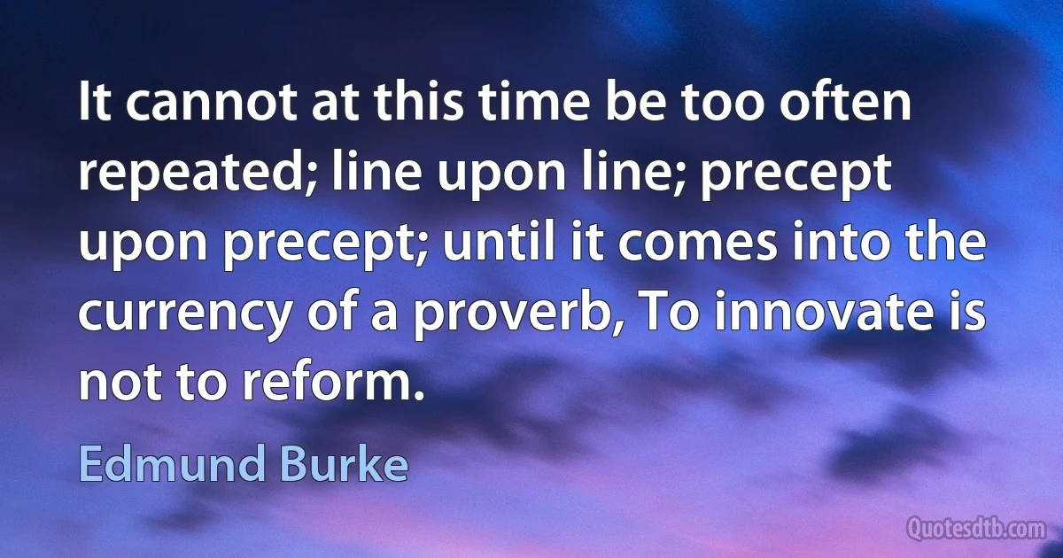 It cannot at this time be too often repeated; line upon line; precept upon precept; until it comes into the currency of a proverb, To innovate is not to reform. (Edmund Burke)