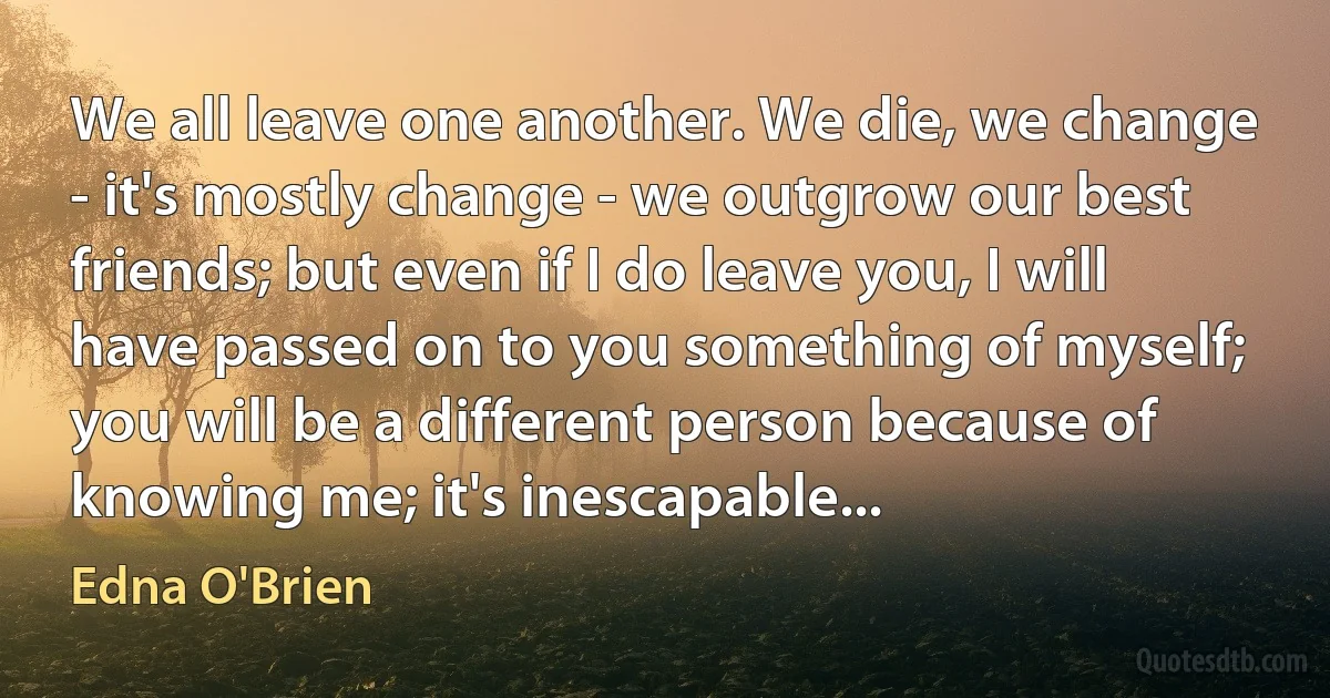 We all leave one another. We die, we change - it's mostly change - we outgrow our best friends; but even if I do leave you, I will have passed on to you something of myself; you will be a different person because of knowing me; it's inescapable... (Edna O'Brien)