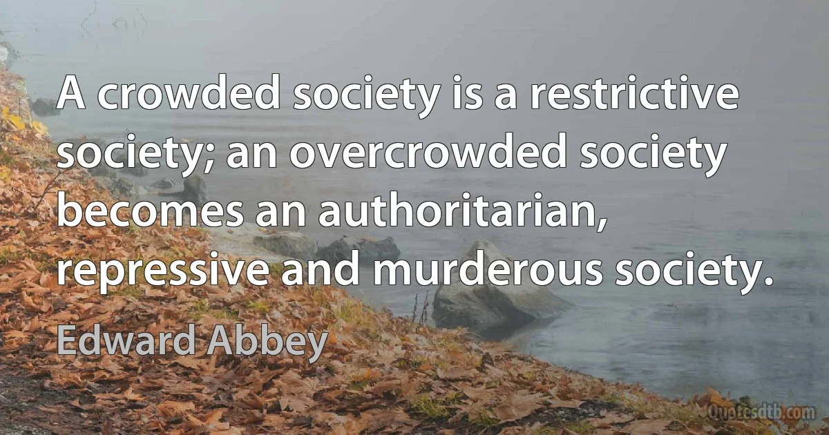 A crowded society is a restrictive society; an overcrowded society becomes an authoritarian, repressive and murderous society. (Edward Abbey)