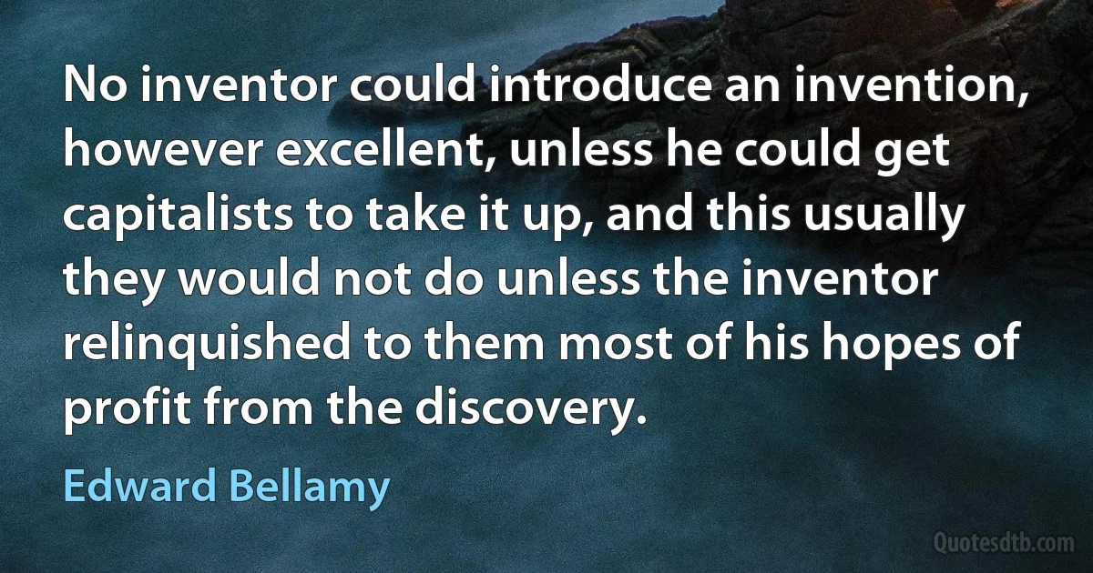 No inventor could introduce an invention, however excellent, unless he could get capitalists to take it up, and this usually they would not do unless the inventor relinquished to them most of his hopes of profit from the discovery. (Edward Bellamy)