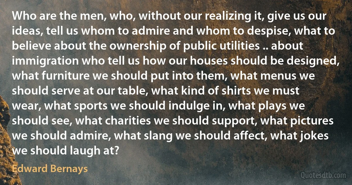 Who are the men, who, without our realizing it, give us our ideas, tell us whom to admire and whom to despise, what to believe about the ownership of public utilities .. about immigration who tell us how our houses should be designed, what furniture we should put into them, what menus we should serve at our table, what kind of shirts we must wear, what sports we should indulge in, what plays we should see, what charities we should support, what pictures we should admire, what slang we should affect, what jokes we should laugh at? (Edward Bernays)