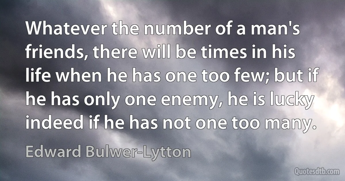 Whatever the number of a man's friends, there will be times in his life when he has one too few; but if he has only one enemy, he is lucky indeed if he has not one too many. (Edward Bulwer-Lytton)