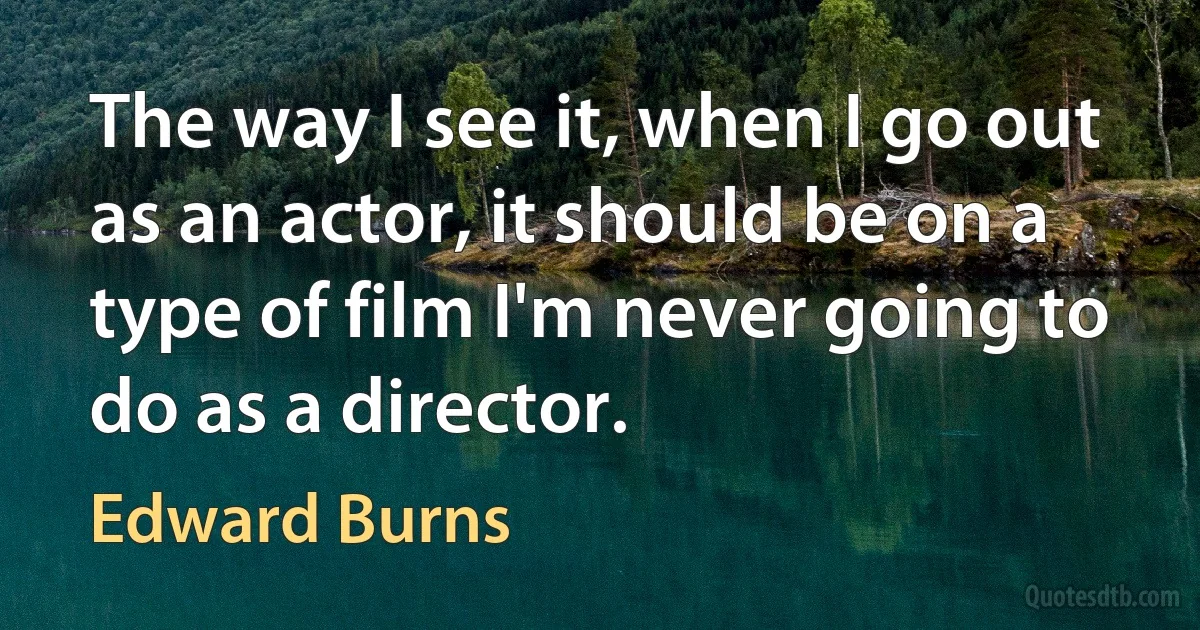 The way I see it, when I go out as an actor, it should be on a type of film I'm never going to do as a director. (Edward Burns)