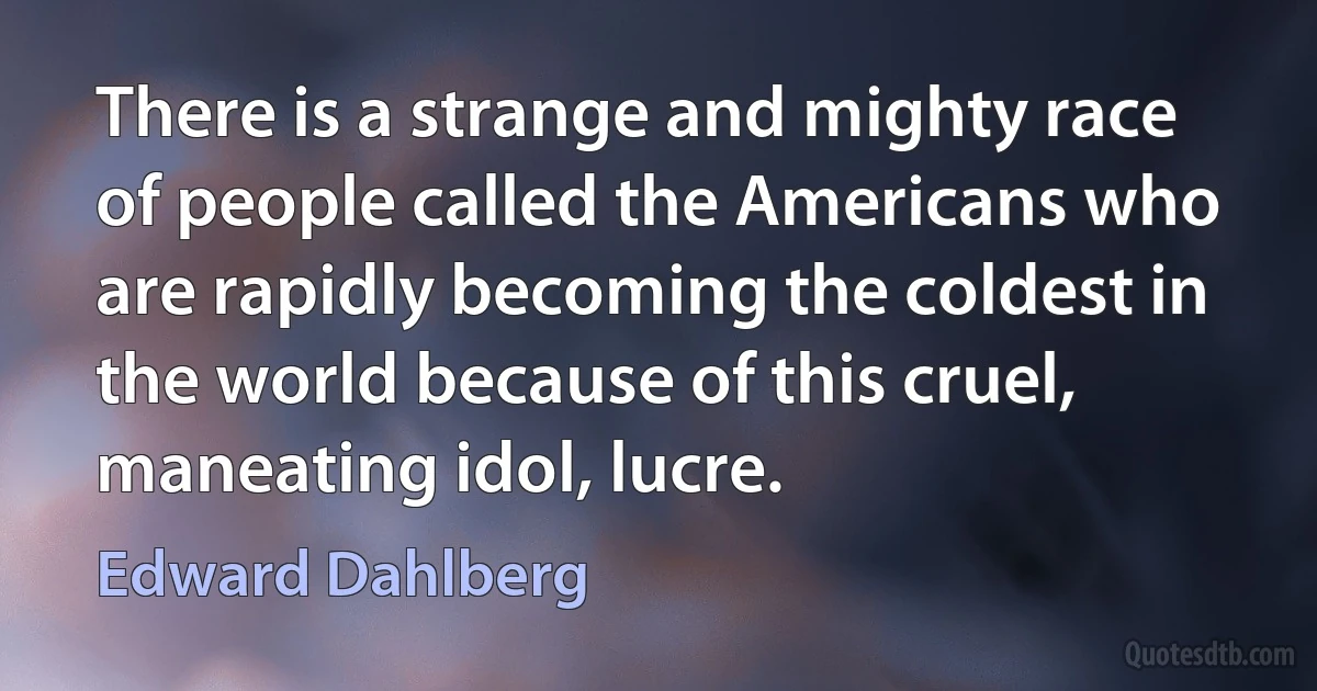 There is a strange and mighty race of people called the Americans who are rapidly becoming the coldest in the world because of this cruel, maneating idol, lucre. (Edward Dahlberg)