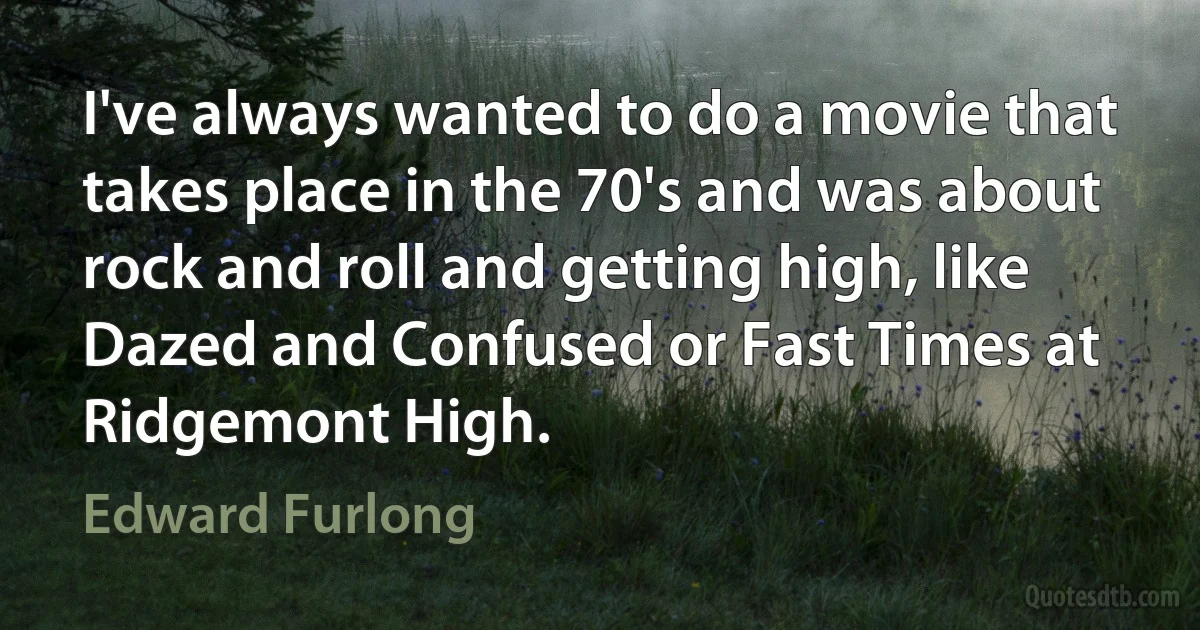 I've always wanted to do a movie that takes place in the 70's and was about rock and roll and getting high, like Dazed and Confused or Fast Times at Ridgemont High. (Edward Furlong)