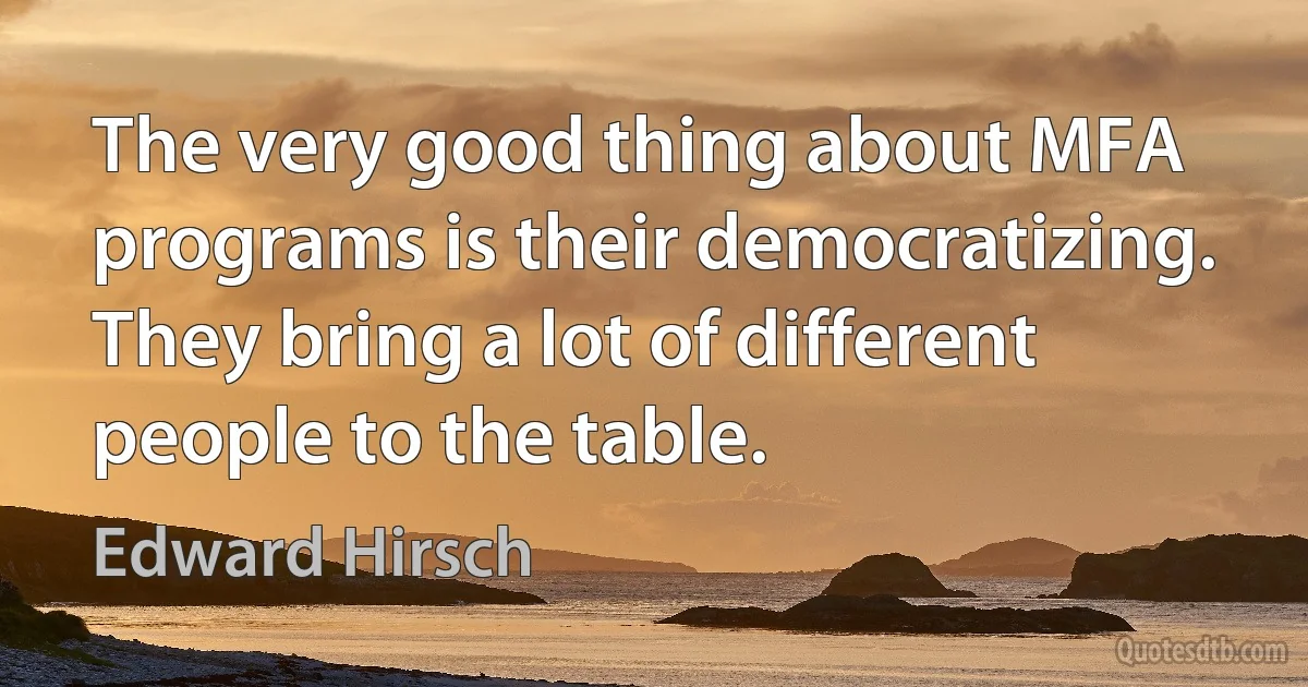 The very good thing about MFA programs is their democratizing. They bring a lot of different people to the table. (Edward Hirsch)