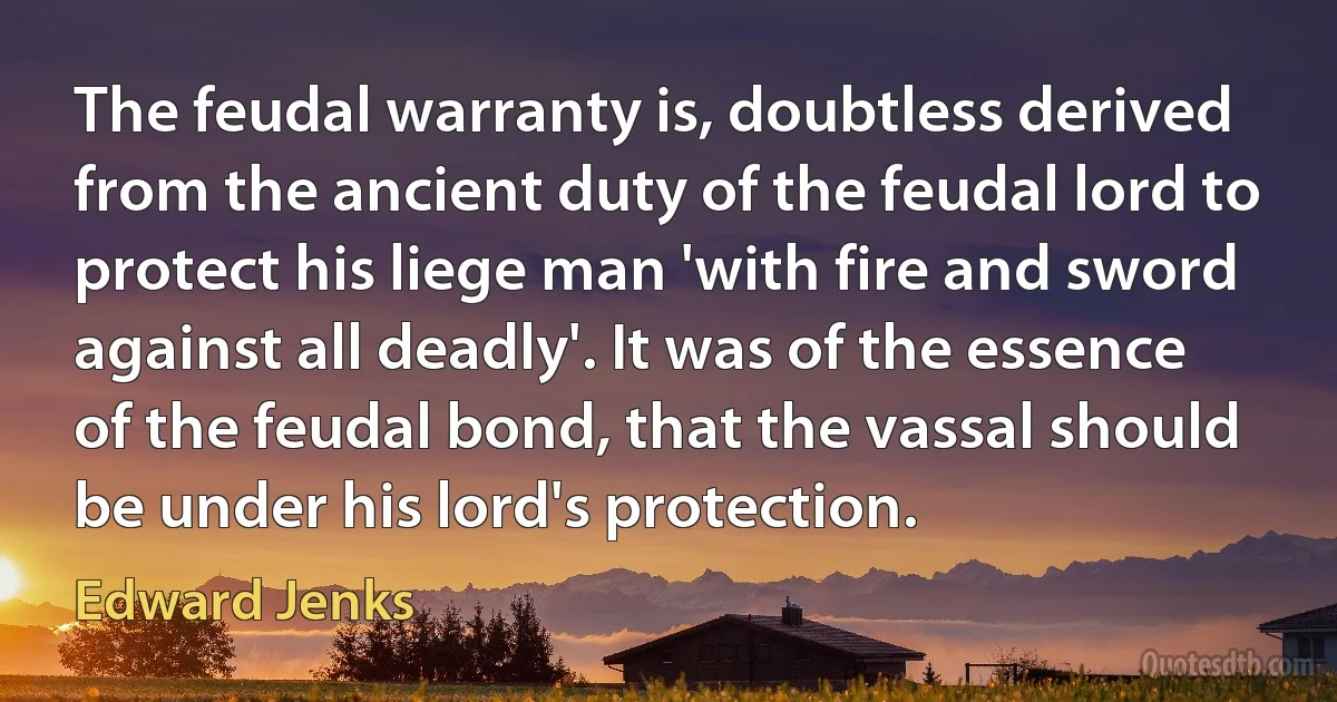 The feudal warranty is, doubtless derived from the ancient duty of the feudal lord to protect his liege man 'with fire and sword against all deadly'. It was of the essence of the feudal bond, that the vassal should be under his lord's protection. (Edward Jenks)