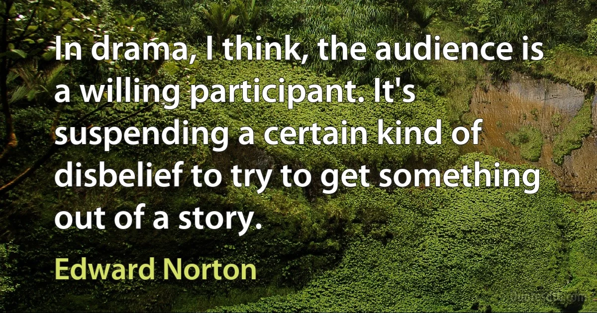 In drama, I think, the audience is a willing participant. It's suspending a certain kind of disbelief to try to get something out of a story. (Edward Norton)