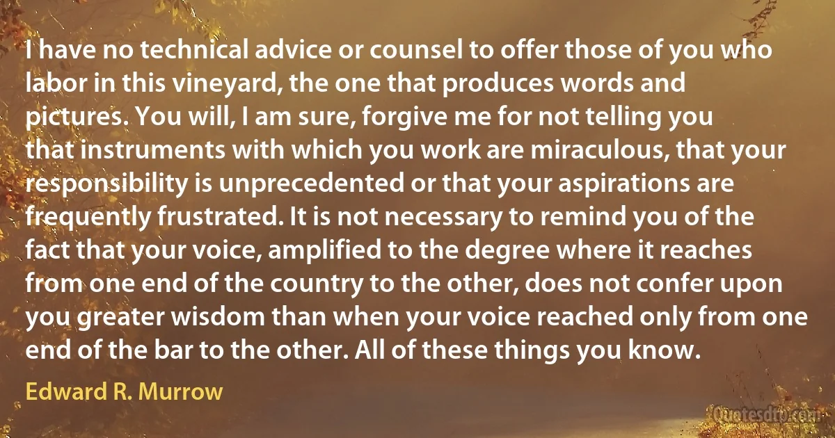 I have no technical advice or counsel to offer those of you who labor in this vineyard, the one that produces words and pictures. You will, I am sure, forgive me for not telling you that instruments with which you work are miraculous, that your responsibility is unprecedented or that your aspirations are frequently frustrated. It is not necessary to remind you of the fact that your voice, amplified to the degree where it reaches from one end of the country to the other, does not confer upon you greater wisdom than when your voice reached only from one end of the bar to the other. All of these things you know. (Edward R. Murrow)