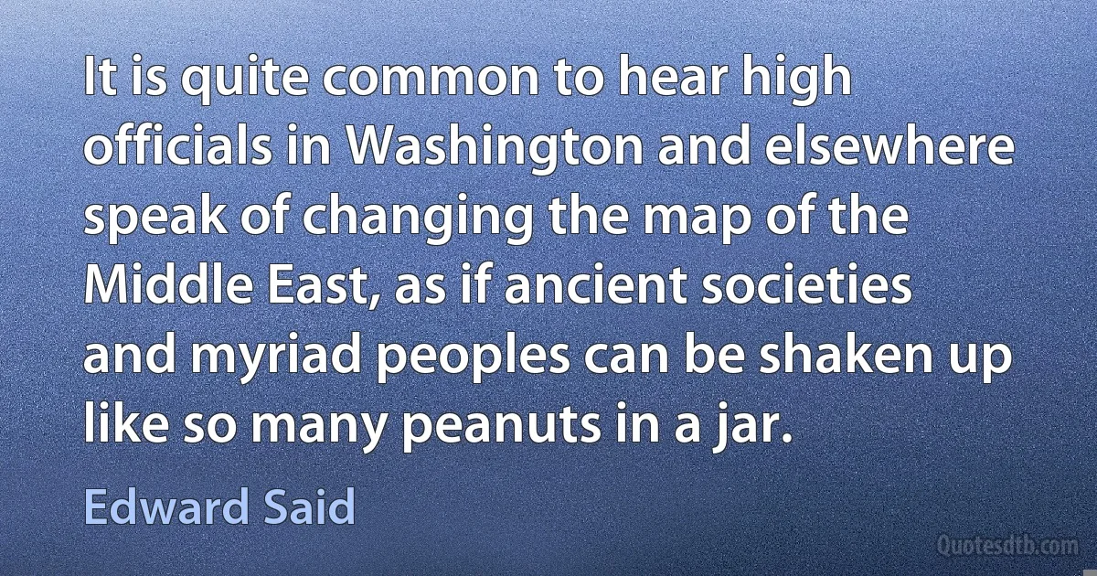 It is quite common to hear high officials in Washington and elsewhere speak of changing the map of the Middle East, as if ancient societies and myriad peoples can be shaken up like so many peanuts in a jar. (Edward Said)