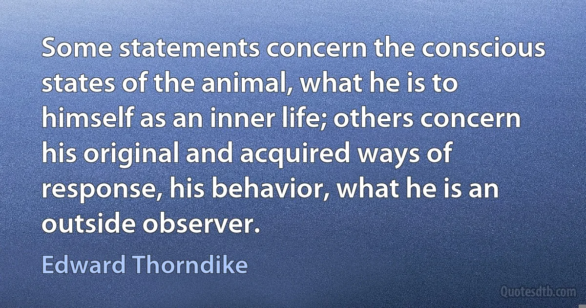 Some statements concern the conscious states of the animal, what he is to himself as an inner life; others concern his original and acquired ways of response, his behavior, what he is an outside observer. (Edward Thorndike)